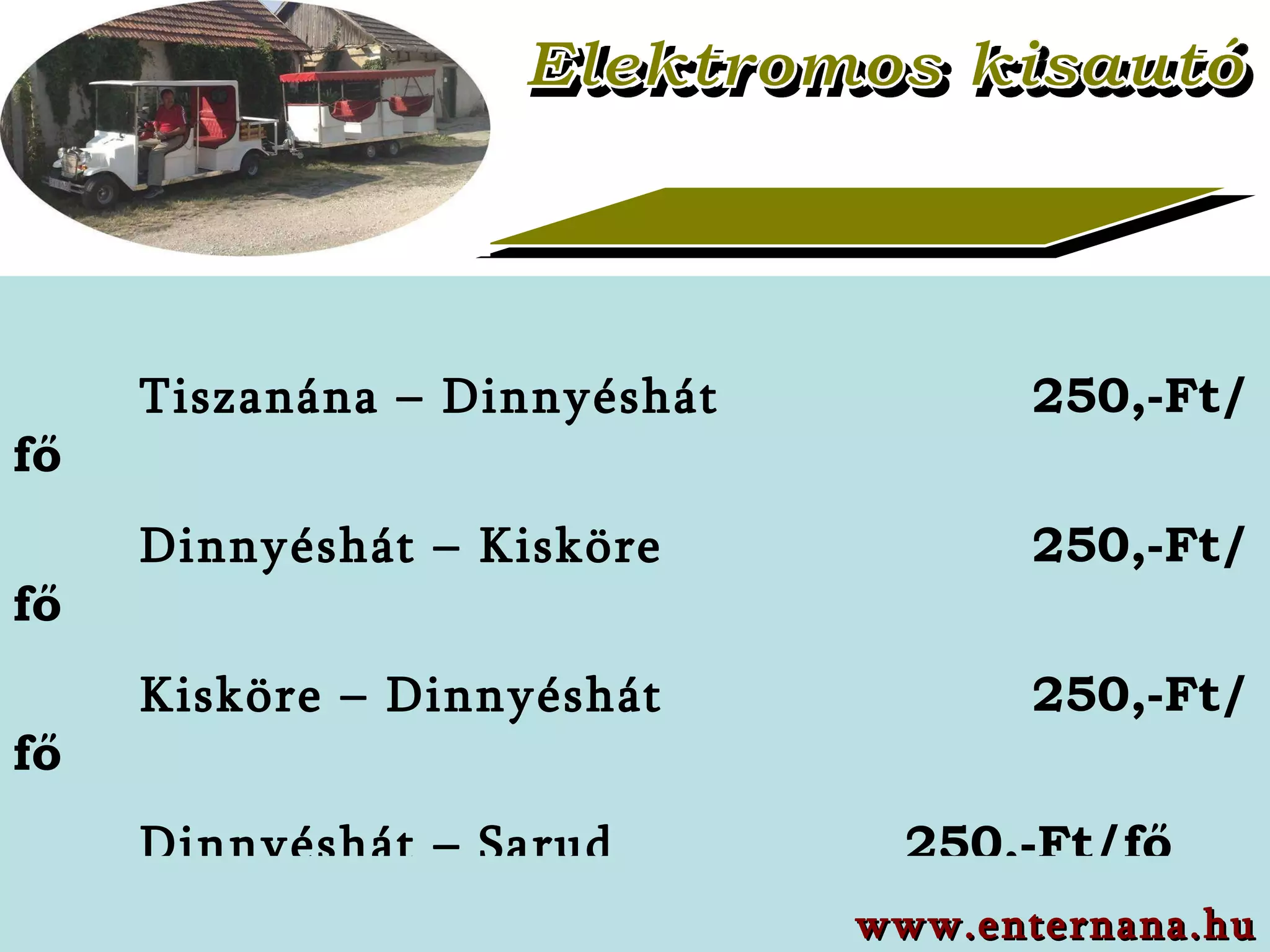 Elektromos kisautó Tiszanána – Dinnyéshát   250,-Ft/fő Dinnyéshát – Kisköre   250,-Ft/fő Kisköre – Dinnyéshát   250,-Ft/fő Dinnyéshát – Sarud   250,-Ft/fő Sarud – Dinnyéshát   250,-Ft/fő Dinnyéshát – Tiszanána   250,-Ft/fő a www.enternana.hu 