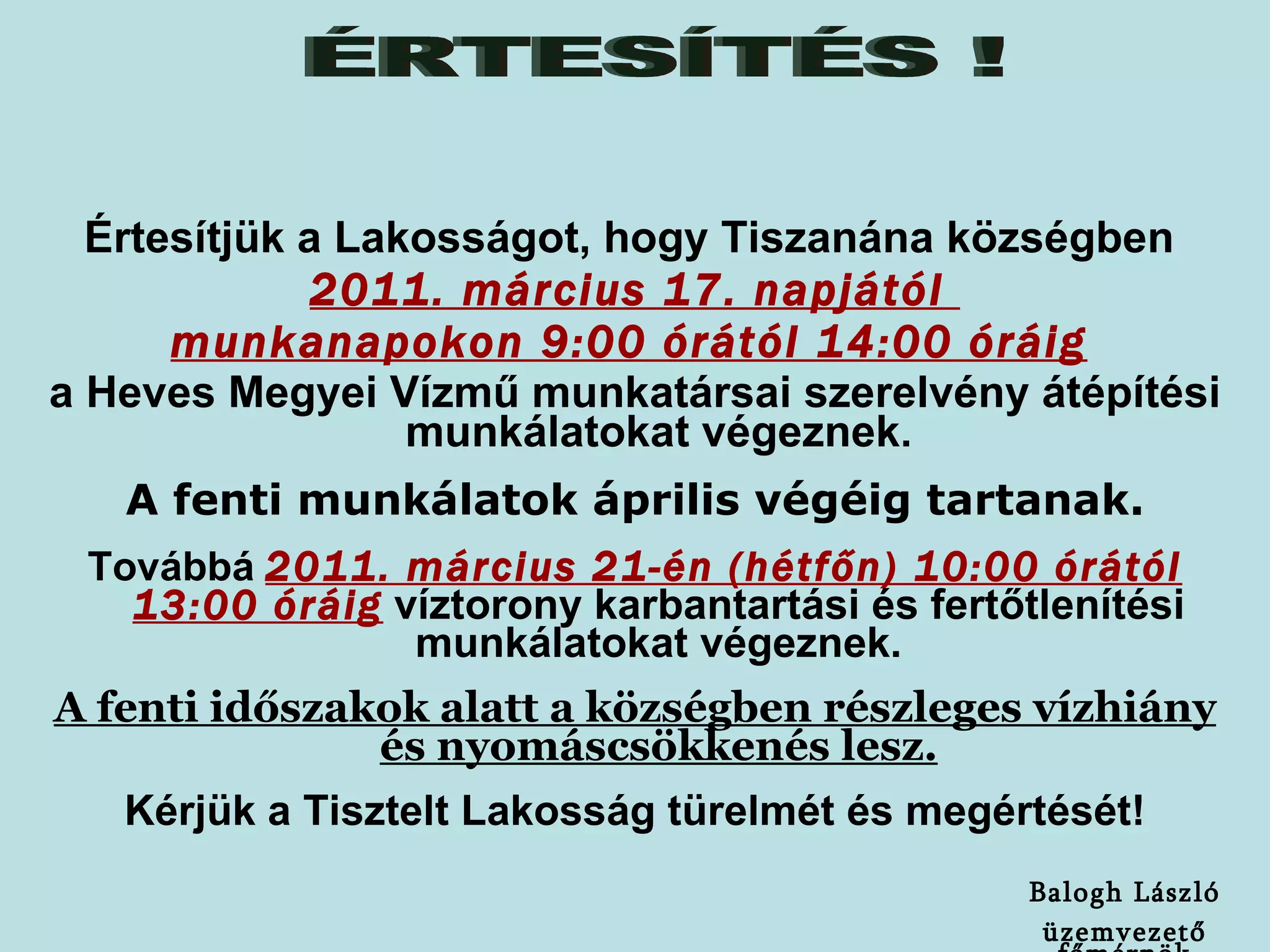 Értesítjük a Lakosságot, hogy Tiszanána községben   2011. március 17. napjától  munkanapokon 9:00 órától 14:00 óráig   a Heves Megyei Vízmű munkatársai szerelvény átépítési munkálatokat végeznek . A fenti munkálatok április végéig tartanak. Továbbá   2011. március 21-én (hétfőn) 10:00 órától 13:00 óráig   víztorony karbantartási és fertőtlenítési munkálatokat végeznek. A fenti időszakok alatt a községben részleges vízhiány és nyomáscsökkenés lesz. Kérjük a Tisztelt Lakosság türelmét és megértését! ÉRTESÍTÉS ! Balogh László üzemvezető főmérnök 