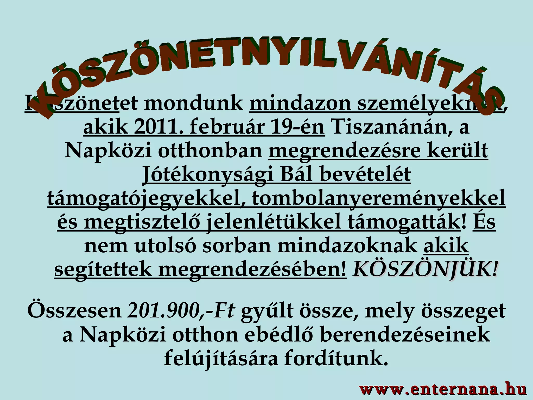 Köszönet et mondunk  mindazon személyeknek ,  akik 2011. február 19-én  Tiszanánán, a Napközi otthonban  megrendezésre került Jótékonysági Bál bevételét támogatójegyekkel, tombolanyereményekkel és megtisztelő jelenlétükkel támogatták !  És  nem utolsó sorban mindazoknak  akik segítettek megrendezésében!   KÖSZÖNJÜK! Összesen  201.900,-Ft  gyűlt össze, mely összeget a Napközi otthon ebédlő berendezéseinek felújítására fordítunk. KÖSZÖNETNYILVÁNÍTÁS www.enternana.hu 