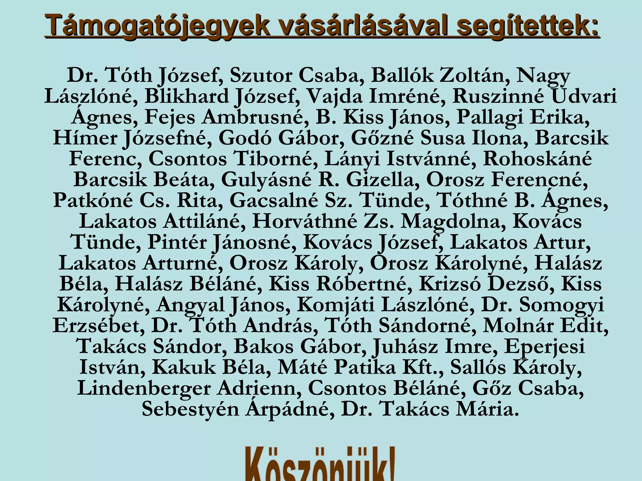 Támogatójegyek vásárlásával segítettek: Dr. Tóth József, Szutor Csaba, Ballók Zoltán, Nagy Lászlóné, Blikhard József, Vajda Imréné, Ruszinné Udvari Ágnes, Fejes Ambrusné, B. Kiss János, Pallagi Erika, Hímer Józsefné, Godó Gábor, Gőzné Susa Ilona, Barcsik Ferenc, Csontos Tiborné, Lányi Istvánné, Rohoskáné Barcsik Beáta, Gulyásné R. Gizella, Orosz Ferencné, Patkóné Cs. Rita, Gacsalné Sz. Tünde, Tóthné B. Ágnes, Lakatos Attiláné, Horváthné Zs. Magdolna, Kovács Tünde, Pintér Jánosné, Kovács József, Lakatos Artur, Lakatos Arturné, Orosz Károly, Orosz Károlyné, Halász Béla, Halász Béláné, Kiss Róbertné, Krizsó Dezső, Kiss Károlyné, Angyal János, Komjáti Lászlóné, Dr. Somogyi Erzsébet, Dr. Tóth András, Tóth Sándorné, Molnár Edit, Takács Sándor, Bakos Gábor, Juhász Imre, Eperjesi István, Kakuk Béla, Máté Patika Kft., Sallós Károly, Lindenberger Adrienn, Csontos Béláné, Gőz Csaba, Sebestyén Árpádné, Dr. Takács Mária. Köszönjük! 