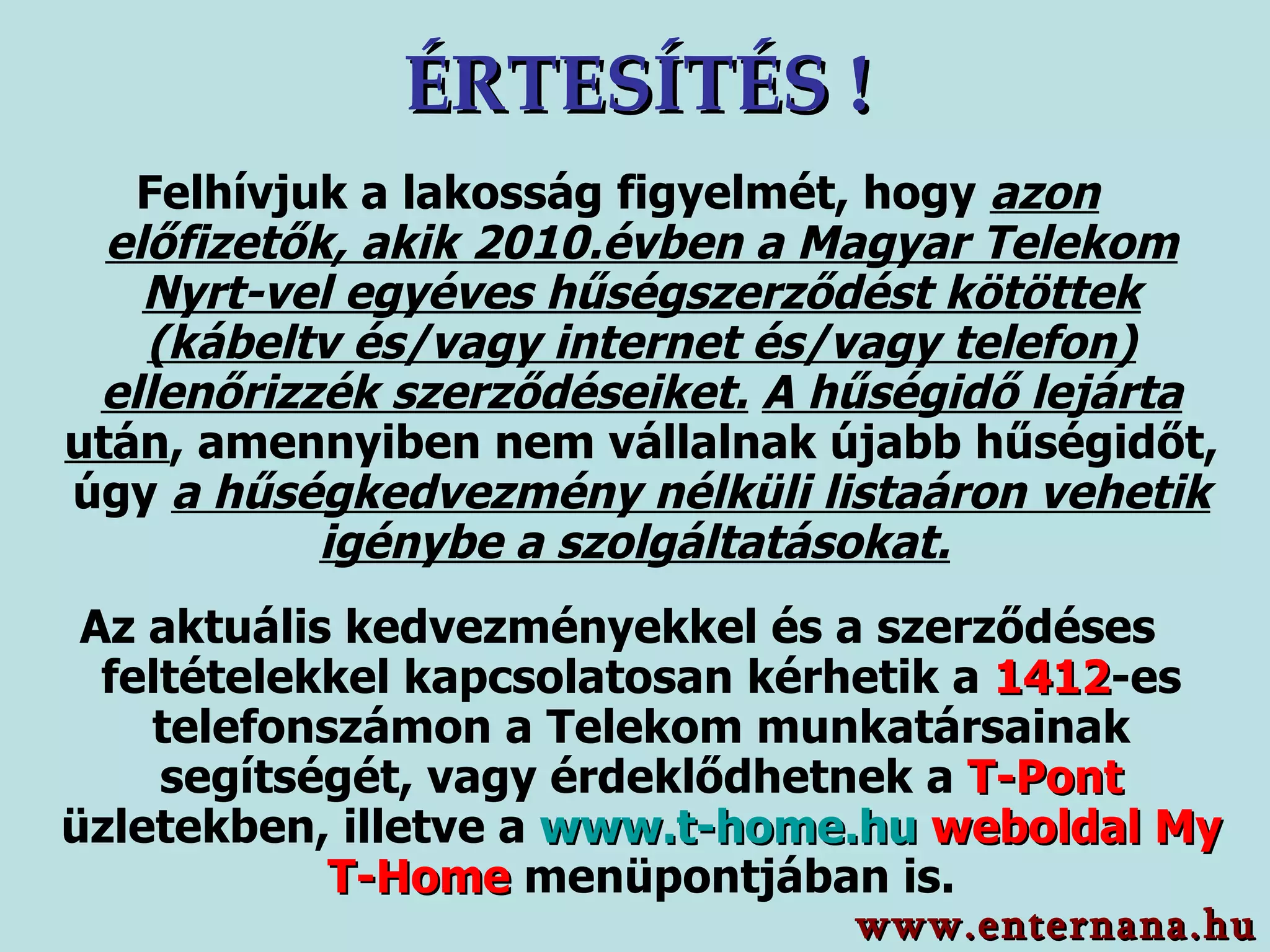 ÉRTESÍTÉS ! Felhívjuk a lakosság figyelmét, hogy  azon előfizetők, akik 2010.évben a Magyar Telekom Nyrt-vel egyéves hűségszerződést kötöttek (kábeltv és/vagy internet és/vagy telefon) ellenőrizzék szerződéseiket.   A hűségidő lejárta  után , amennyiben nem vállalnak újabb hűségidőt, úgy  a hűségkedvezmény nélküli listaáron vehetik igénybe a szolgáltatásokat.   Az aktuális kedvezményekkel és a szerződéses feltételekkel kapcsolatosan kérhetik a  1412 -es telefonszámon a Telekom munkatársainak segítségét, vagy érdeklődhetnek a  T-Pont   üzletekben, illetve a  www.t-home.hu   weboldal My T-Home  menüpontjában is. www.enternana.hu 