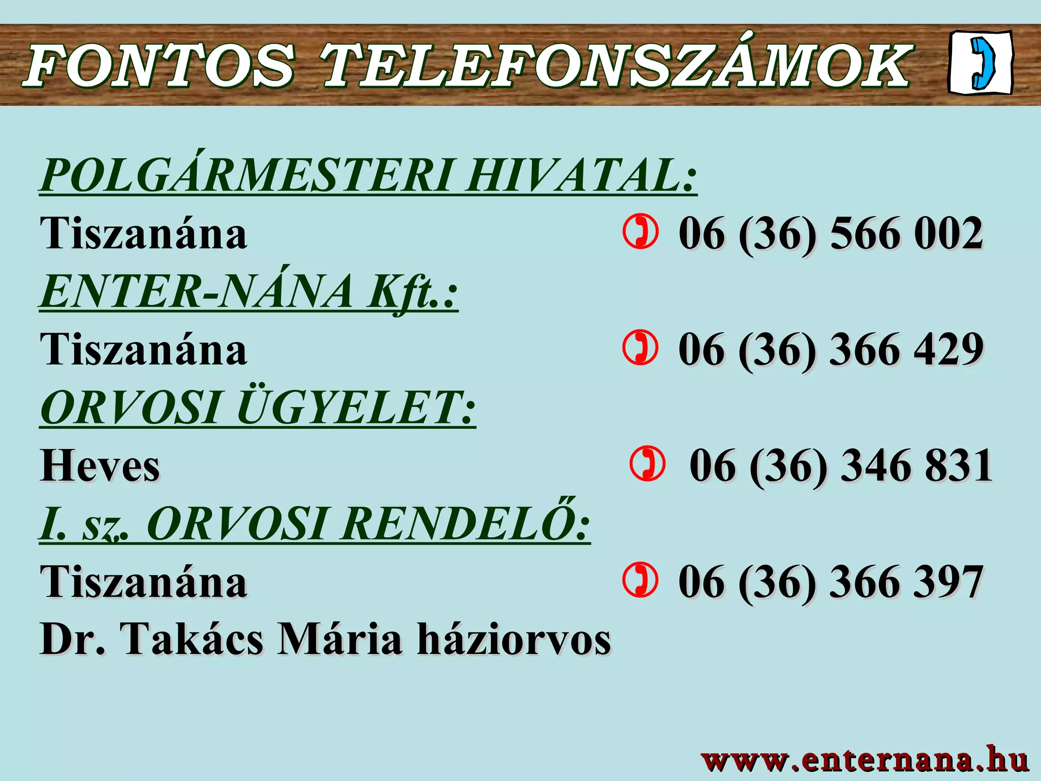 POLGÁRMESTERI HIVATAL: Tiszanána     06 (36)  566 002 ENTER-NÁNA K f t.: Tiszanána       06 (36) 366 429 ORVOSI ÜGYELET: Heves        06 (36) 3 46   831 I. sz. ORVOSI RENDELŐ : Tiszanána        06 (36) 366  397 Dr. Takács Mária háziorvos FONTOS TELEFONSZÁMOK www.enternana.hu 