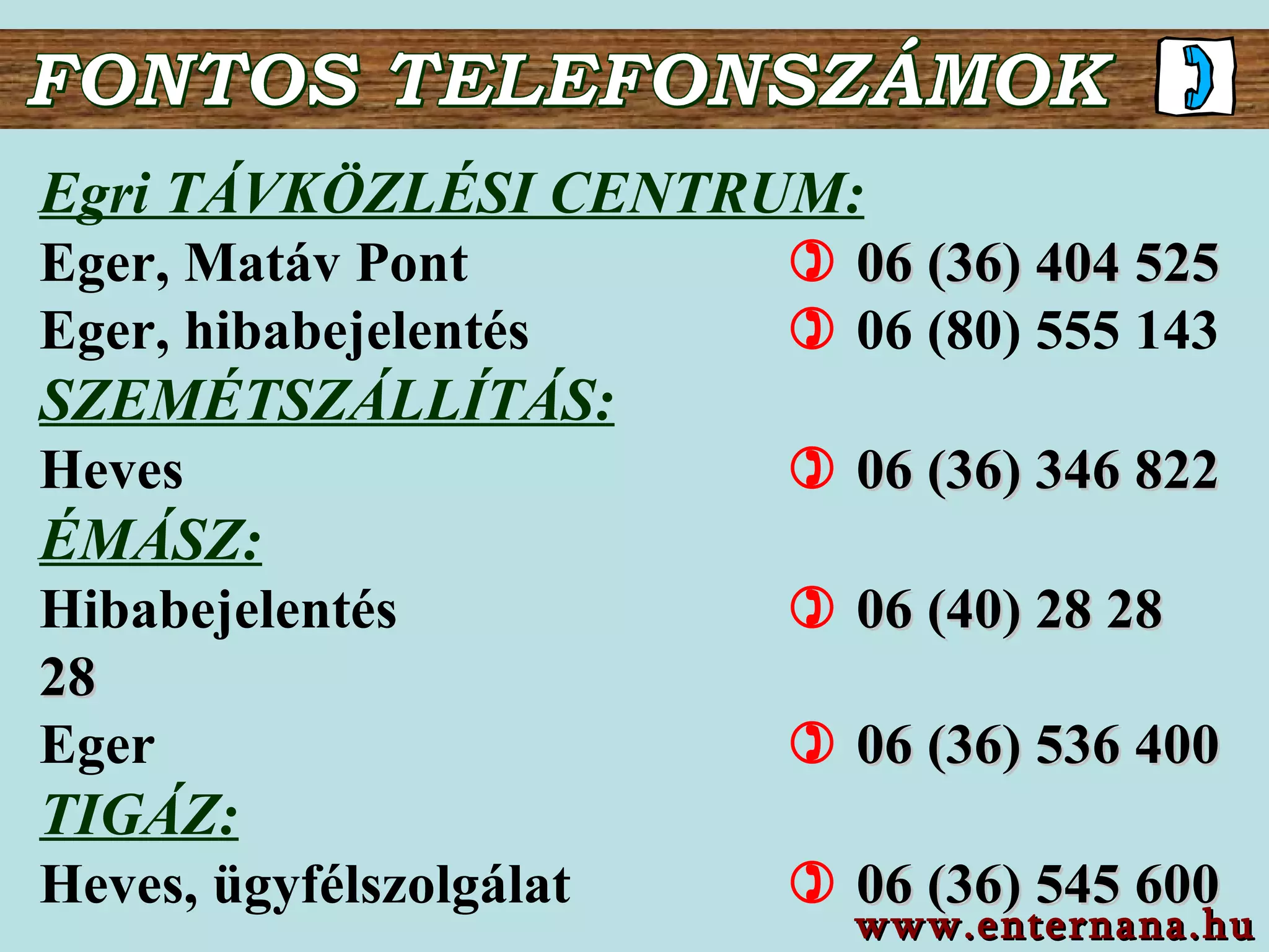 FONTOS TELEFONSZÁMOK Egri TÁVKÖZLÉSI CENTRUM: Eger , Matáv Pont       06 (36) 404  525 Eger, hibabejelentés      06 (80) 555 143 SZEMÉTSZÁLLÍTÁS: Heves       06 (36) 346 822   ÉMÁSZ: Hibabejelentés       06 (40) 28 28 28 Eger       06 (36)  536  4 00 TIGÁZ : Heves, ügyfélszolgálat       06 ( 36 )  545 600   www.enternana.hu 