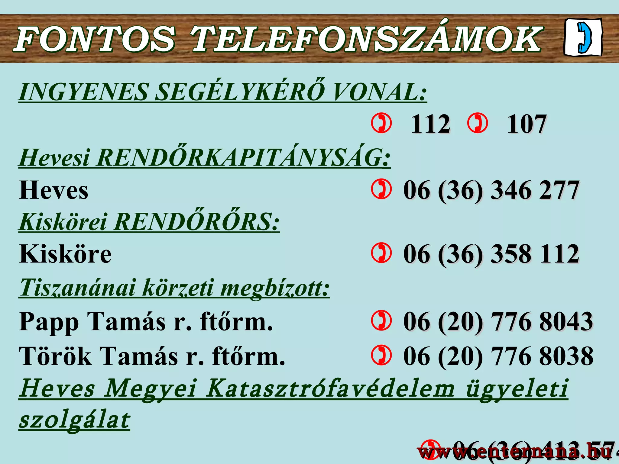 FONTOS TELEFONSZÁMOK INGYENES SEGÉLYKÉRŐ VONAL :        112      107   Hevesi RENDŐRKAPITÁNYSÁG : Heves        06 (36) 3 46   277   Kiskörei RENDŐRŐRS : Kisköre        06 (36) 3 58   112   Tiszanánai körzeti megbízott:   Papp Tamás r. ftőrm.      06 ( 20 )  776   8043 Török Tamás r. ftőrm.      06 (20) 776 8038 Heves Megyei Katasztrófavédelem ügyeleti szolgálat      06 ( 36 )  413   574 www.enternana.hu 