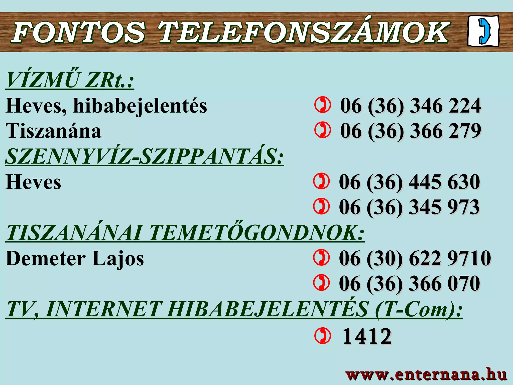 FONTOS TELEFONSZÁMOK VÍZMŰ  Z Rt.: Heves , hibabejelentés      06 (36)  346  2 24 Tiszanána     06 (36) 366 279 SZENNYVÍZ-SZIPPANTÁS : Heves        06 (36)  445 630          06 (36)  345 973 TISZANÁNAI TEMETŐGONDNOK: Demeter Lajos        06 ( 30 )  622 9710          06 (36)  366 070 TV, INTERNET HIBABEJELENTÉS (T-Com):    1412 www.enternana.hu 