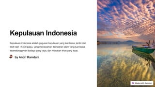 Kepulauan Indonesia
Kepulauan Indonesia adalah gugusan kepulauan yang luar biasa, terdiri dari
lebih dari 17.000 pulau, yang menawarkan keindahan alam yang luar biasa,
keanekaragaman budaya yang kaya, dan masakan khas yang lezat.
by Andri Ramdani
 