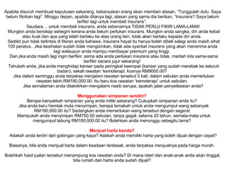 Apabila disuruh membuat keputusan sekarang, kebanyakan orang akan memberi alasan, “Tunggulah dulu. Saya belum fikirkan lagi”. Minggu depan, apabila ditanya lagi, alasan yang sama dia berikan, “Insurans? Saya belum terfikir lagi untuk membeli insurans”.     Saudara… untuk membeli insurans, anda sebenarnya TIDAK PERLU FIKIR LAMA-LAMA!     Mungkin anda bersikap sebegini kerana anda belum perlukan insurans. Mungkin anda sangka, diri anda kebal atau kuat dan apa yang telah berlaku ke atas orang lain, tidak akan berlaku kepada diri anda.      Sedikit pun tidak terlintas di fikiran anda bahawa, insurans hayat itu hanya boleh dibeli selagi anda masih sihat 100 peratus.. Jika kesihatan sudah tidak mengizinkan, tidak ada syarikat insurans yang akan menerima anda lagi walaupun anda mampu membayar premium yang tinggi.      Dan jika anda masih lagi ingin berfikir, sama ada anda perlukan insurans atau tidak, marilah kita sama-sama berfikir secara jujur sekarang!      Tahukah anda, jika anda menghidap kanser pada peringkat keempat (kanser yang sudah merebak ke seluruh badan), sekali rawatan ‘kemoterapi, kosnya RM9000.00?      Jika dalam seminggu anda terpaksa menjalani rawatan tersebut 5 kali, dalam sebulan anda memerlukan rawatan lebih RM180,000.00. Itu baru kos rawatan ‘kemoterapi’ untuk sebulan.      Jika semalaman anda ditakdirkan mengalami nasib serupa, apakah jalan penyelesaian anda?      Menggunakan simpanan sendiri?   Berapa banyakkah simpanan yang anda miliki sekarang? Cukupkah simpanan anda itu?     Jika anda baru hendak mula menyimpan, berapa lamakah untuk anda mengumpul wang sebanyak RM180,000.00 itu? Sedangkan anda memerlukan wang tersebut dengan segera!      Mampukah anda menyimpan RM750.00 sebulan, tanpa gagal, selama 20 tahun, semata-mata untuk mengumpul tabung RM180,000.00 itu? Bolehkan anda menunggu sebegitu lama?      Menjual harta benda?      Adakah anda terdiri dari golongan yang kaya? Adakah anda memiliki harta yang boleh dijual dengan cepat?     Biasanya, bila anda menjual harta dalam keadaan terdesak, anda terpaksa menjualnya pada harga murah.     Bolehkah hasil jualan tersebut menampung kos rawatan anda? Di mana isteri dan anak-anak anda akan tinggal, bila rumah dan harta anda sudah dijual?  