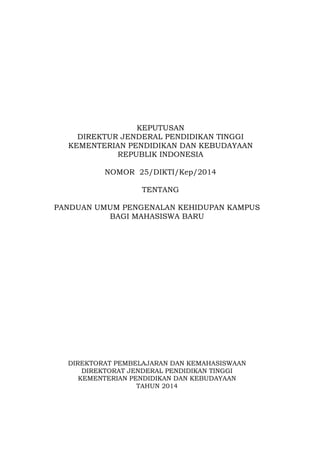 KEPUTUSAN
DIREKTUR JENDERAL PENDIDIKAN TINGGI
KEMENTERIAN PENDIDIKAN DAN KEBUDAYAAN
REPUBLIK INDONESIA
NOMOR 25/DIKTI/Kep/2014
TENTANG
PANDUAN UMUM PENGENALAN KEHIDUPAN KAMPUS
BAGI MAHASISWA BARU
DIREKTORAT PEMBELAJARAN DAN KEMAHASISWAAN
DIREKTORAT JENDERAL PENDIDIKAN TINGGI
KEMENTERIAN PENDIDIKAN DAN KEBUDAYAAN
TAHUN 2014
 