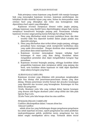KEPUTUSAN INVESTASI

      Pada prinsipnya semua keputusan yang diambil oleh manajer keuangan
baik yang menyangkut keputusan investasi, keputusan pembelanjaan dan
kebijakan dividen memiliki tujuan yang sama. Semua itu mensyaratkan suatu
estimasi hasil yang diharapkan dan risiko atau kemungkinan tidak
diperolehnya hasil seperti yang diharapkan.
      Keputusan investasi mempunyai dimensi waktu jangka panjang,
sehingga keputusan yang diambil harus dipertimbangkan dengan baik, karena
mempunyai konsekwensi berjangka panjang pula. Perencanaan terhadap
keputusan investasi sangat penting karena beberapa hal sebagai berikut:
      a. Dana yang dikeluarkan untuk investasi jumlahnya besar, dan dana
         tersebut tidak bisa diperoleh kembali dalam jangka pendek atau
         diperoleh sekaligus.
      b. Dana yang dikeluarkan akan terikat dalam jangka panjang, sehingga
         perusahaan harus menunggu untuk memperoleh kembalinya dana
         yang sudah diinvestasikan. Dengan demikian akan mempengaruhi
         penyediaan dana untuk keperluan lain.
      c. Keputusan investasi menyangkaut harapan terhadap hasil
         keuntungan di masa yang akan dating. Kesalahan dalam
         mengadakan peramalan akan dapat mengakibatkan kerugian bagi
         perusahaan.
      d. Keputusan investasi berjangka panjang, sehingga kesalahan dalam
         pengambilan keputusan akan mempunyai akibat yang panjang dan
         berat, serta kesalahan dalam keputusan ini tidak dapat diperbaiki
         tanpa adanya kerugian yang besar.

      ALIRAN KAS (CAHFLOW)
      Keputusan investasi yang dilakukan oleh perusahaan mengharapkan
      akan bisa ditutup oleh penerimaan-penerimaan dimasa yang akan
      datang. Dimana penerimaan tersebut berasal dari proyeksi keuntungan
      yang diperoleh atas investasi yang bersangkutan. Keuntungan ini bisa
      dalam dua pengertian:
      1)Laba Akuntansi yaitu laba yang terdapat dalam laporan keuangan
      yang disusun oleh bagian akuntansi yakni cukup dilihat dari laba pada
      laporan Rugi-Laba.
      2)Laba Tunai yaitu laba berupa aliran kas atau cashflow.

      PENGGOLONGAN CASHFLOW
      Cashflow dikelompokkan dalam 3 macam aliran kas:
      1)Inicial Cashflow
        adalah aliran kas yang berhubungan dengan pengeluaran-pengeluaran
      kas untuk keperluan investasi, seperti pengeluaran kas untuk pembelian
      tanah,pembangunan pabrik, pembelian mesin, pengeluaran kas lain
      dalam rangka mendapatkan aktiva tetap. Termasuk dalam inicial

                                                                           1
 