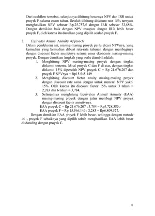Dari cashflow tersebut, selanjutnya dihitung besarnya NPV dan IRR untuk
     proyek F selama enam tahun. Setelah dihitung discount rate 15% ternyata
     menghasilkan NPV sebesar Rp.25.757,5 dengan IRR sebesar 32,88%.
     Dengan demikian baik dengan NPV maupun dengan IRR lebih besar
     proyek F, oleh karena itu dusulkan yang dipilih adalah proyek F.

2.     Equivalen Annual Annuity Approach
    Dalam pendekatan ini, masing-masing proyek perlu dicari NPVnya, yang
    kemudian yang kemudian dibuat rata-rata tahunan dengan membaginya
    dengan discount factor anuitetnya selama umur ekonomis masing-masing
    proyek. Dengan demikian langkah yang perlu diambil adalah:
          1. Menghitung NPV masing-masing proyek dengan tingkat
              diskonto tertentu. Misal proyek C dan F di atas, dengan tingkat
              diskonto 15% diperoleh NPV proyek C = Rp 21.676.207 dan
              proyek F NPVnya = Rp15.545.149
          2. Menghitung discount factor anuity masing-masing proyek
              dengan discount rate sama dengan untuk mencari NPV yakni
              15%. Oleh karena itu discount factor 15% untuk 3 tahun =
              2,283 dan 6 tahun = 3,784.
          3. Selanjutnya menghitung Equivalen Annual Annuity (EAA)
              masing-masing proyek dengan jalan membagi NPV proyek
              dengan discount factor annuitynya.
             EAA proyek C = Rp 21.676.207 : 3,784 = Rp5.728.385,-
             EAA proyek F = Rp 15.546.149 : 2,283 = Rp6.809.527,-
       Dengan demikian EAA proyek F lebih besar, sehingga dengan metode
ini , proyek F sebaiknya yang dipilih sebab menghasilkan EAA lebih besar
disbanding dengan proyek C.




                                                                          11
 