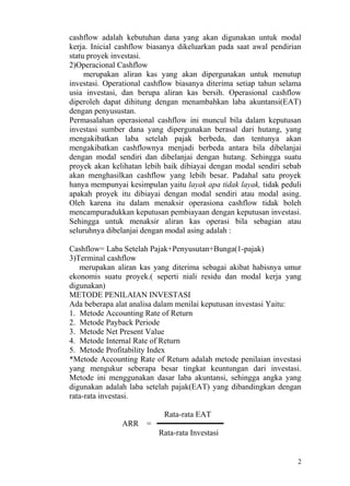 cashflow adalah kebutuhan dana yang akan digunakan untuk modal
kerja. Inicial cashflow biasanya dikeluarkan pada saat awal pendirian
statu proyek investasi.
2)Operacional Cashflow
     merupakan aliran kas yang akan dipergunakan untuk menutup
investasi. Operational cashflow biasanya diterima setiap tahun selama
usia investasi, dan berupa aliran kas bersih. Operasional cashflow
diperoleh dapat dihitung dengan menambahkan laba akuntansi(EAT)
dengan penyusustan.
Permasalahan operasional cashflow ini muncul bila dalam keputusan
investasi sumber dana yang dipergunakan berasal dari hutang, yang
mengakibatkan laba setelah pajak berbeda, dan tentunya akan
mengakibatkan cashflownya menjadi berbeda antara bila dibelanjai
dengan modal sendiri dan dibelanjai dengan hutang. Sehingga suatu
proyek akan kelihatan lebih baik dibiayai dengan modal sendiri sebab
akan menghasilkan cashflow yang lebih besar. Padahal satu proyek
hanya mempunyai kesimpulan yaitu layak apa tidak layak, tidak peduli
apakah proyek itu dibiayai dengan modal sendiri atau modal asing.
Oleh karena itu dalam menaksir operasiona cashflow tidak boleh
mencampuradukkan keputusan pembiayaan dengan keputusan investasi.
Sehingga untuk menaksir aliran kas operasi bila sebagian atau
seluruhnya dibelanjai dengan modal asing adalah :

Cashflow= Laba Setelah Pajak+Penyusutan+Bunga(1-pajak)
3)Terminal cashflow
   merupakan aliran kas yang diterima sebagai akibat habisnya umur
ekonomis suatu proyek.( seperti niali residu dan modal kerja yang
digunakan)
METODE PENILAIAN INVESTASI
Ada beberapa alat analisa dalam menilai keputusan investasi Yaitu:
1. Metode Accounting Rate of Return
2. Metode Payback Periode
3. Metode Net Present Value
4. Metode Internal Rate of Return
5. Metode Profitability Index
*Metode Accounting Rate of Return adalah metode penilaian investasi
yang mengukur seberapa besar tingkat keuntungan dari investasi.
Metode ini menggunakan dasar laba akuntansi, sehingga angka yang
digunakan adalah laba setelah pajak(EAT) yang dibandingkan dengan
rata-rata investasi.

                            Rata-rata EAT
               ARR    =
                          Rata-rata Investasi


                                                                   2
 