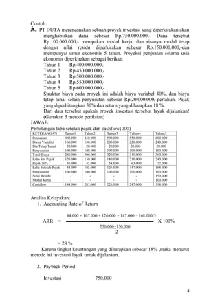 Contoh:
À. PT DUTA merencanakan sebuah proyek investasi yang diperkirakan akan
      menghabiskan dana sebesar Rp.750.000.000,- Dana tersebut
      Rp.100.000.000,- merupakan modal kerja, dan sisanya modal tetap
      dengan nilai residu diperkirakan sebesar Rp.150.000.000,-dan
      mempunyai umur ekonomis 5 tahun. Proyeksi penjualan selama usia
      ekonomis diperkirakan sebagai berikut:
      Tahun 1      Rp.400.000.000,-
      Tahun 2      Rp.450.000.000,-
      Tahun 3      Rp.500.000.000,-
      Tahun 4      Rp.550.000.000,-
      Tahun 5      Rp.600.000.000,-
      Struktur biaya pada proyek ini adalah biaya variabel 40%, dan biaya
      tetap tunai selain penyusutan sebesar Rp.20.000.000,-pertahun. Pajak
      yang diperhitungkan 30% dan return yang diharapkan 18 %.
      Dari data tersebut apakah proyek investasi tersebut layak dijalankan!
      (Gunakan 5 metode penilaian)
JAWAB:
Perhitungan laba setelah pajak dan cashflow(000)
KETERANGAN           Tahun1    Tahun2       Tahun3     Tahun4       Tahun5
Penjualan            400.000   450.000      500.000    550.000      600.000
Biaya Variabel       160.000   180.000      200.000    220.000      240.000
Bia Tetap Tunai       20.000    20.000       20.000     20.000       20.000
Penyusutan           100.000   100.000      100.000    100.000      100.000
Total Biaya          280.000   300.000      320.000    340.000      360.000
Laba Sbl Pajak       120.000   150.000      180.000    210.000      240.000
Pajak 30%             36.000    45.000       54.000      63.000       72.000
Laba Setelah Pajak    84.000   105.000      126.000    147.000      168.000
Penyusutan           100.000   100.000      100.000    100.000      100.000
Nilai Residu            -         -             -           -       150.000
Modal Kerja             -         -             -           -       100.000
Cashflow             184.000   205.000      226.000    247.000      518.000


Analisa Kelayakan:
  1. Accounting Rate of Return

                      84.000 + 105.000 + 126.000 + 147.000 +168.000/5
      ARR       =                                                       X 100%
                                         750.000+150.000
                                                 2

             = 28 %
    Karena tingkat keuntungan yang diharapkan sebesar 18% ,maka menurut
metode ini investasi layak untuk dijalankan.

   2. Payback Period

       Investasi                     750.000

                                                                                 4
 