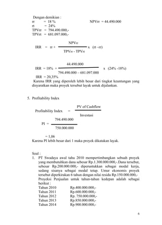 Dengan demikian :
   rr     = 18 %                            NPVrr = 44.490.000
   rt     = 24%
   TPVrr = 794.490.000,-
   TPVrt = 681.097.000,-

                              NPVrr
     IRR    = rr +                         x (rt –rr)
                           TPVrr - TPVrt


                            44.490.000
     IRR = 18% +                                        x (24% -18%)
                   794.490.000 – 681.097.000
      IRR = 20,35%
    Karena IRR yang diperoleh lebih besar dari tingkat keuntungan yang
   disyaratkan maka proyek tersebut layak untuk dijalankan.


5. Profitability Index

                                   PV of Cashflow
     Profitability Index     =
                                      Investasi
                  794.490.000
           PI =
                   750.000.000

           = 1,06
   Karena PI lebih besar dari 1 maka proyek dikatakan layak.


   Soal :
   1. PT Swadaya awal tahu 2010 mempertimbangkan sebuah proyek
       yang membutuhkan dana sebesar Rp.1.300.000.000,-.Dana tersebut,
       sebesar Rp.200.000.000,- diperuntukkan sebagai modal kerja,
       sedang sisanya sebagai modal tetap. Umur ekonomis proyek
       tersebut diperkirakan 6 tahun dengan nilai residu Rp.150.000.000,-
       Proyeksi Penjualan untuk tahun-tahun kedepan adalah sebagai
       berikut :
       Tahun 2010           Rp.400.000.000,-
       Tahun 2011           Rp.600.000.000,-
       Tahun 2012           Rp. 750.000.000,-
       Tahun 2013           Rp.850.000.000,-
       Tahun 2014           Rp.900.000.000,-

                                                                       6
 
