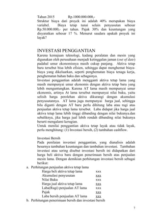 Tahun 2015          Rp.1000.000.000,-
       Struktur biaya dari proyek ini adalah 40% merupakan biaya
       variabel.    Biaya tetap tunai selain penyusutan sebesar
       Rp.50.000.000,- per tahun. Pajak 30% dan keuntungan yang
       disyaratkan sebesar 17 %. Menurut saudara apakah proyek ini
       layak?


       INVESTASI PENGGANTIAN
       Karena kemajuan teknologi, kadang peralatan dan mesin yang
       digunakan oleh perusahaan menjadi ketinggalan jaman (out of date)
       padahal umur ekonomisnya masih cukup panjang. Aktiva tetap
       baru tersebut bisa lebih efisien, sehingga dapat menghemat biaya-
       biaya yang dikeluarkan, seperti penghematan biaya tenaga kerja,
       penghematan bahan baku dan sebagainya.
       Investasi penggantian adalah mengganti aktiva tetap lama yang
       masih mempunyai umur ekonomis dengan aktiva tetap baru yang
       lebih menguntungkan. Karena AT lama masih mempunyai umur
       ekonomis, artinya At lama tersebut mempunyai nilai buku, yaitu
       selisih harga perolehan aktiva dikurangi dengan akumulasi
       penyusutannya. AT lama juga mempunyai harga jual, sehingga
       bila diganti dengan AT baru perlu dihitung laba atau rugi atas
       penjualan aktiva tetap lama tersebut. Laba didapat jika harga jual
       aktiva tetap lama lebih tinggi dibanding dengan nilai bukunya.dan
       sebaliknya, jika harga jual lebih rendah dibanding nilai bukunya
       berarti mengalami kerugian.
       Untuk menilai penggantian aktiva tetap layak atau tidak layak,
       perlu menghitung: (1) Investasi bersih, (2) tambahan cashflow.

       Investasi Bersih
       Pada penilaian investasi penggantian, yang dianalisis adalah
       besarnya tambahan keuntungan dan tambahan investasi. Tambahan
       investasi atau sering disebut investasi bersih ini didapatkan dari
       harga beli aktiva baru dengan penerimaan bersih atas penjualan
       mesin lama. Dengan demikian perhitungan investasi bersih sebagai
       berikut:
a. Perhitungan penjualan aktiva tetap lama
          Harga beli aktiva tetap lama         xxx
          Akumulasi penyusutan                 xxx
          Nilai Buku                           xxx
          Harga jual aktiva tetap lama         xxx
          Laba(Rugi) penjualan AT lama         xxx
          Pajak                                xxx
          Laba bersih penjualan AT lama        xxx
b. Perhitungan penerimaan bersih dan investasi bersih

                                                                        7
 