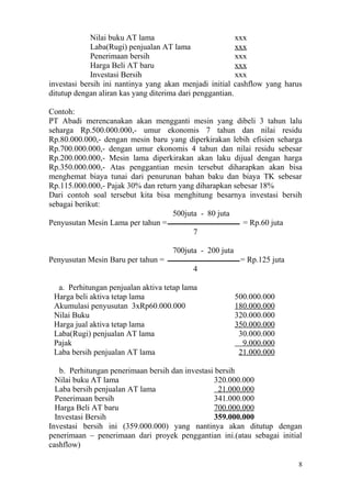 Nilai buku AT lama                           xxx
             Laba(Rugi) penjualan AT lama                 xxx
             Penerimaan bersih                            xxx
             Harga Beli AT baru                           xxx
             Investasi Bersih                             xxx
investasi bersih ini nantinya yang akan menjadi initial cashflow yang harus
ditutup dengan aliran kas yang diterima dari penggantian.

Contoh:
PT Abadi merencanakan akan mengganti mesin yang dibeli 3 tahun lalu
seharga Rp.500.000.000,- umur ekonomis 7 tahun dan nilai residu
Rp.80.000.000,- dengan mesin baru yang diperkirakan lebih efisien seharga
Rp.700.000.000,- dengan umur ekonomis 4 tahun dan nilai residu sebesar
Rp.200.000.000,- Mesin lama diperkirakan akan laku dijual dengan harga
Rp.350.000.000,- Atas penggantian mesin tersebut diharapkan akan bisa
menghemat biaya tunai dari penurunan bahan baku dan biaya TK sebesar
Rp.115.000.000,- Pajak 30% dan return yang diharapkan sebesar 18%
Dari contoh soal tersebut kita bisa menghitung besarnya investasi bersih
sebagai berikut:
                                    500juta - 80 juta
Penyusutan Mesin Lama per tahun =                        = Rp.60 juta
                                          7

                                    700juta - 200 juta
Penyusutan Mesin Baru per tahun =                         = Rp.125 juta
                                          4

  a. Perhitungan penjualan aktiva tetap lama
 Harga beli aktiva tetap lama                            500.000.000
 Akumulasi penyusutan 3xRp60.000.000                     180.000.000
 Nilai Buku                                              320.000.000
 Harga jual aktiva tetap lama                            350.000.000
 Laba(Rugi) penjualan AT lama                             30.000.000
 Pajak                                                     9.000.000
 Laba bersih penjualan AT lama                            21.000.000

   b. Perhitungan penerimaan bersih dan investasi bersih
  Nilai buku AT lama                              320.000.000
  Laba bersih penjualan AT lama                    21.000.000
  Penerimaan bersih                               341.000.000
  Harga Beli AT baru                              700.000.000
  Investasi Bersih                                359.000.000
Investasi bersih ini (359.000.000) yang nantinya akan ditutup dengan
penerimaan – penerimaan dari proyek penggantian ini.(atau sebagai initial
cashflow)

                                                                          8
 