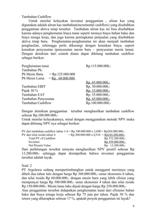 Tambahan Cashflow
     Untuk menilai kelayakan investasi penggantian , aliran kas yang
digunakan adalah aliran kas tambahan(incremental cashflow) yang disebabkan
penggantian aktiva tetap tersebut. Tambahan aliran kas ini bisa disebabkan
karena adanya penghematan biaya tunai seperti turunya biaya bahan baku dan
biaya tenaga kerja, dan juga karena peningkatan penjualan yang disebabkan
aktiva tetap baru. Penghematan-penghematan ini akan menjadi tambahan
penghasilan, sehinngga perlu dikurangi dengan kenaikan biaya, seperti
kenaikan penyusutan (penyusutan mesin baru – penyusutan mesin lama).
Dengan demikian dari contoh diatas dapat dihitung tambahan cashflow
sebagai berikut:

Penghematan tunai                               Rp.115.000.000,-
Tambahan Ph:
Ph Mesin Baru     = Rp.125.000.000
Ph Mesin Lama = Rp. 60.000.000
                                                Rp. 65.000.000,-
Tambahan EBIT                                   Rp. 50.000.000,-
Pajak 30 %                                      Rp. 15.000.000,-
Tambahan EAT                                    Rp. 35.000.000,-
Tambahan Penyusutan                             Rp. 65.000.000,-
Tambahan Cashflow                               Rp.100.000.000,-

Dengan demikian penggantian tersebut menghasilkan tambahan cashflow
sebesar Rp.100.000.000,-
Untuk menilai kelayakannya, misal dengan menggunakan metode NPV maka
dapat dihitung NPV nya sebagai berikut:

PV dari tambahan cashflow tahun 1-4 = Rp 100.000.000 x 2,690 = Rp269.000.000,-
PV dari nilai residu tahun 4       = Rp 200.000.000 x 0,516 = Rp103.200.000,-
     Total PV of Cashflow                                      Rp 372.200.000,-
     Investasi                                                 Rp 359.000.000,-
     Net Present Value                                         Rp 13.200.000,-
Dari perhitungan tersebut ternyata menghasilkan NPV positif sebesar Rp
13.200.000,- sehingga dapat disimpulkan bahwa investasi penggantian
tersebut adalah layak.

Soal: 2
PT Argolawu sedang mempertimbangkan untuk mengganti mesinnya yang
dibeli dua tahun lalu dengan harga Rp 360.000.000,- umur ekonomis 6 tahun,
dan nilai residu Rp 60.000.000,- dengan mesin baru yang lebih efisien yang
mempunyai harga Rp 500.000.000,- umur ekonomis 4 tahun dan nilai residu
Rp 150.000.000,- Mesin lama laku dijual dengan harga Rp 250.000.000,-
Atas penggantian tersebut didapatkan penghematan tunai dari efisiensi bahan
baku dan biaya tenaga kerja sebesar Rp 75 juta per tahun. Pajak 30 % dan
return yang diharapkan sebesar 17 %, apakah proyek penggantian ini layak?

                                                                                  9
 