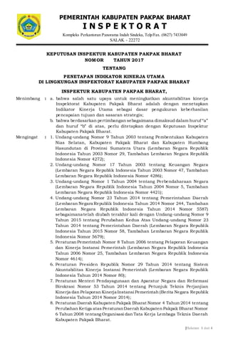 ||Halaman 1 dari 4
KEPUTUSAN INSPEKTUR KABUPATEN PAKPAK BHARAT
NOMOR TAHUN 2017
TENTANG
PENETAPAN INDIKATOR KINERJA UTAMA
DI LINGKUNGAN INSPEKTORAT KABUPATEN PAKPAK BHARAT
INSPEKTUR KABUPATEN PAKPAK BHARAT,
Menimbang : a. bahwa salah satu upaya untuk meningkatkan akuntabilitas kinerja
Inspektorat Kabupaten Pakpak Bharat adalah dengan menetapkan
Indikator Kinerja Utama sebagai dasar pengukuran keberhasilan
pencapaian tujuan dan sasaran strategis;
b. bahwa berdasarkan pertimbangan sebagaimana dimaksud dalam huruf “a”
dan huruf “b” di atas, perlu ditetapkan dengan Keputusan Inspektur
Kabupaten Pakpak Bharat.
Mengingat : 1. Undang-undang Nomor 9 Tahun 2003 tentang Pembentukan Kabupaten
Nias Selatan, Kabupaten Pakpak Bharat dan Kabupaten Humbang
Hasundutan di Provinsi Sumatera Utara (Lembaran Negara Republik
Indonesia Tahun 2003 Nomor 29, Tambahan Lembaran Negara Republik
Indonesia Nomor 4272);
2. Undang-undang Nomor 17 Tahun 2003 tentang Keuangan Negara
(Lembaran Negara Republik Indonesia Tahun 2003 Nomor 47, Tambahan
Lembaran Negara Republik Indonesia Nomor 4286);
3. Undang-undang Nomor 1 Tahun 2004 tentang Perbendaharaan Negara
(Lembaran Negara Republik Indonesia Tahun 2004 Nomor 5, Tambahan
Lembaran Negara Republik Indonesia Nomor 4421);
4. Undang-undang Nomor 23 Tahun 2014 tentang Pemerintahan Daerah
(Lembaran Negara Republik Indonesia Tahun 2014 Nomor 244, Tambahan
Lembaran Negara Republik Indonesia Tahun 2014 Nomor 5587)
sebagaimana telah diubah terakhir kali dengan Undang-undang Nomor 9
Tahun 2015 tentang Perubahan Kedua Atas Undang-undang Nomor 23
Tahun 2014 tentang Pemerintahan Daerah (Lembaran Negara Republik
Indonesia Tahun 2015 Nomor 58, Tambahan Lembaran Negara Republik
Indonesia Nomor 5679);
5. Peraturan Pemerintah Nomor 8 Tahun 2006 tentang Pelaporan Keuangan
dan Kinerja Instansi Pemerintah (Lembaran Negara Republik Indonesia
Tahun 2006 Nomor 25, Tambahan Lembaran Negara Republik Indonesia
Nomor 4614);
6. Peraturan Presiden Republik Nomor 29 Tahun 2014 tentang Sistem
Akuntabilitas Kinerja Instansi Pemerintah (Lembaran Negara Republik
Indonesia Tahun 2014 Nomor 80);
7. Peraturan Menteri Pendayagunaan dan Aparatur Negara dan Reformasi
Birokrasi Nomor 53 Tahun 2014 tentang Petunjuk Teknis Perjanjian
Kinerja dan Pelaporan Kinerja Instansi Pemerintah (Berita Negara Republik
Indonesia Tahun 2014 Nomor 2014);
8. Peraturan Daerah Kabupaten Pakpak Bharat Nomor 4 Tahun 2014 tentang
Perubahan Ketiga atas PeraturanDaerah Kabupaten Pakpak Bharat Nomor
6 Tahun 2008 tentang Organisasi dan Tata Kerja Lembaga Teknis Daerah
Kabupaten Pakpak Bharat.
PEMERINTAH KABUPATEN PAKPAK BHARAT
I N S P E K T O R A T
Kompleks Perkantoran Panorama Indah Sindeka, Telp/Fax. (0627) 7433049
SALAK - 22272
 