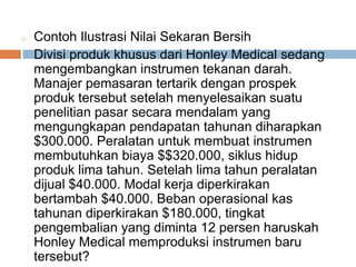 o Contoh Ilustrasi Nilai Sekaran Bersih
Divisi produk khusus dari Honley Medical sedang
mengembangkan instrumen tekanan darah.
Manajer pemasaran tertarik dengan prospek
produk tersebut setelah menyelesaikan suatu
penelitian pasar secara mendalam yang
mengungkapan pendapatan tahunan diharapkan
$300.000. Peralatan untuk membuat instrumen
membutuhkan biaya $$320.000, siklus hidup
produk lima tahun. Setelah lima tahun peralatan
dijual $40.000. Modal kerja diperkirakan
bertambah $40.000. Beban operasional kas
tahunan diperkirakan $180.000, tingkat
pengembalian yang diminta 12 persen haruskah
Honley Medical memproduksi instrumen baru
tersebut?
 