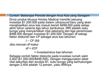 o Contoh: Beberapa Periode dengan Arus Kas yang Seragam
Divisi produk khusus Honley Madical memiliki peluang
investasi $1.200.000 pada sistem ultrasound baru yang akan
menghasilkan arus kas masuk bersih $499.500 pada setiap
akhir tahun selama tiga tahun berikutnya. IRR adalah suku
bunga yang menyamakan nilai sekarang dari tiga penerimaan
$499.500 dengan investasi $1.200.000. Dengan df sebagi
faktor diskonto dan CF sebagai arus kas tahunan:
I – CF (fd)
Jika mencari df maka:
df = I/CF
= investasi/arus kas tahunan
Sebagai contoh faktor diskonto pada investasi rumah sakit
2,402 ($1.200.000/$499.500). Dengan menggunakan tabel
nilai sekuritas dari anuitas $1, suku bunga yang berhubungan
dengan 2,404 adalah 12 persen, yaitu IRRnya.
 
