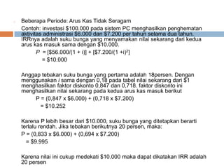 o Beberapa Periode: Arus Kas Tidak Seragam
Contoh: investasi $100.000 pada sistem PC menghasilkan penghematan
aktivitas administrasi $6.000 dan $7.200 per tahun selama dua tahun.
IRRnya adalah suku bunga yang menyamakan nilai sekarang dari kedua
arus kas masuk sama dengan $10.000.
P = [$56.000/(1 + i)] + [$7.200/(1 +i)2]
= $10.000
Anggap tebakan suku bunga yang pertama adalah 18persen. Dengan
menggunakan i sama dengan 0,18 pada tabel nilai sekarang dari $1
menghasilkan faktor diskonto 0,847 dan 0,718. faktor diskonto ini
menghasilkan nilai sekarang pada kedua arus kas masuk berikut
P = (0,847 x $6.000) + (0,718 x $7.200)
= $10.252
Karena P lebih besar dari $10.000, suku bunga yang ditetapkan berarti
terlalu rendah. Jika tebakan berikutnya 20 persen, maka:
P = (0,833 x $6.000) + (0,694 x $7.200)
= $9.995
Karena nilai ini cukup medekati $10.000 maka dapat dikatakan IRR adalah
20 persen
 