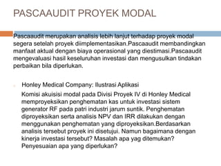 Pascaaudit merupakan analisis lebih lanjut terhadap proyek modal
segera setelah proyek diimplementasikan.Pascaaudit membandingkan
manfaat aktual dengan biaya operasional yang diestimasi.Pascaaudit
mengevaluasi hasil keseluruhan investasi dan mengusulkan tindakan
perbaikan bila diperlukan.
o Honley Medical Company: Ilustrasi Aplikasi
Komisi akuisisi modal pada Divisi Proyek IV di Honley Medical
memproyeksikan penghematan kas untuk investasi sistem
generator RF pada patri industri jarum suntik. Penghematan
diproyeksikan serta analisis NPV dan IRR dilakukan dengan
menggunakan penghematan yang diproyeksikan.Berdasarkan
analisis tersebut proyek ini disetujui. Namun bagaimana dengan
kinerja investasi tersebut? Masalah apa yag ditemukan?
Penyesuaian apa yang diperlukan?
PASCAAUDIT PROYEK MODAL
 