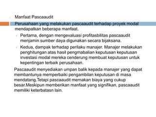 o Manfaat Pascaaudit
Perusahaan yang melakukan pascaaudit terhadap proyek modal
mendapatkan beberapa manfaat.
 Pertama, dengan mengevaluasi profitasbilitas pascaaudit
menjamin sumber daya digunakan secara bijaksana.
 Kedua, dampak terhadap perilaku manajer. Manajer melakukan
penghitungan atas hasil pengmabalian keputusan keputusan
investasi modal mereka cenderung membuat keputusan untuk
kepentingan terbaik perusahaan.
Pascaaudit menyediakan umpan balik kepada manajer yang dapat
membantunya memperbaiki pengambilan keputusan di masa
mendatang.Tetapi pascaaudit memakan biaya yang cukup
besar.Meskipun memberikan manfaat yang signifikan, pascaaudit
memiliki keterbatasn lain.
 