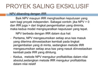  NPV dibanding dengan IRR
Baik NPV maupun IRR menghasilkan keputusan yang
sam bagi proyek independen. Sabagai contoh: jika NPV > 0
dan IRR juga > dari tingkat pengembalian yang diminta,
maka kedua model mengisyaratkan keputusan yang tepat.
NPV berbeda dengan IRR dalam dua hal:
 Pertama, NPV mengasumsikan setiap arus kas masuk
yang diterima diinvestasikan kembali pada tingkat
pengembalian yang di minta, sedangkan metode IRR
mengasumsikan setiap arus kas yang nasuk diinvestasikan
kembali pada IRR yang dihitung.
 Kedua, metode NPV mengukur profitabilitas dalam nilai
absolut,sedangkan metode IRR mengukur profitabilitas
dalam nilai relatif
PROYEK SALING EKSKLUSIF
 