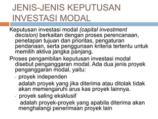 Keputusan investasi modal (capital investment
decision) berkaitan dengan proses perencanaan,
penetapan tujuan dan prioritas, pengaturan
pendanaan, serta penggunaan kriteria tertentu untuk
memilih aktiva jangka panjang.
Proses pengambilan keputusan investasi modal
disebut penganggaran modal. Ada dua jenis proyek
penganggaran modal, yaitu:
 proyek independen
adalah proyek yang jika diterima atau ditolak tidak
akan memengaruhi arus kas proyek lainnya.
 proyek saling eksklusif
adalah proyek-proyek yang apabila diterima akan
menghalangi penerimaan proyek lain
JENIS-JENIS KEPUTUSAN
INVESTASI MODAL
 