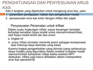 Ada 2 langkah yang diperlukan untuk mengitung arus kas, yaitu:
1. peramalan pendapatan, beban dan pengeluaran modal
2. penyesuaian arus kas kotor dengan inflasi dan pajak
 Penyesuaian Peramalan untuk Inflasi
Dalam suatu lingkungan inflasi, pasar keuangan bereaksi
terhadap kenaikan biaya modal untuk mencerminkaninflasi.
Jadi biaya modal terdiri ats dua unsur:
a. tingkat riil
b. unsur inflasi (investor meminta premi sebagao kompensasi
atas hilannya daya belimata uang lokal)
Karena tingkat pengembalian yang diminta (yang seharusnya
biaya modal) yang digunakan dalam analisis investasi modal
mencerminkan komponen inflasi ketika analisis NPV
dilakukan, inflasi juga harus dilibatkan dalam memprediksi
arus kas operasional.
PENGHITUNGAN DAN PENYESUAIAN ARUS
KAS
 