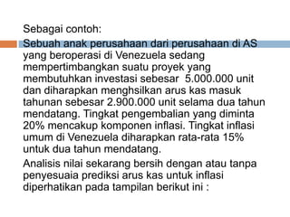 Sebagai contoh:
Sebuah anak perusahaan dari perusahaan di AS
yang beroperasi di Venezuela sedang
mempertimbangkan suatu proyek yang
membutuhkan investasi sebesar 5.000.000 unit
dan diharapkan menghsilkan arus kas masuk
tahunan sebesar 2.900.000 unit selama dua tahun
mendatang. Tingkat pengembalian yang diminta
20% mencakup komponen inflasi. Tingkat inflasi
umum di Venezuela diharapkan rata-rata 15%
untuk dua tahun mendatang.
Analisis nilai sekarang bersih dengan atau tanpa
penyesuaia prediksi arus kas untuk inflasi
diperhatikan pada tampilan berikut ini :
 