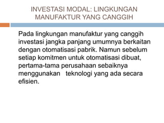 INVESTASI MODAL: LINGKUNGAN
MANUFAKTUR YANG CANGGIH
Pada lingkungan manufaktur yang canggih
investasi jangka panjang umumnya berkaitan
dengan otomatisasi pabrik. Namun sebelum
setiap komitmen untuk otomatisasi dibuat,
pertama-tama perusahaan sebaiknya
menggunakan teknologi yang ada secara
efisien.
 