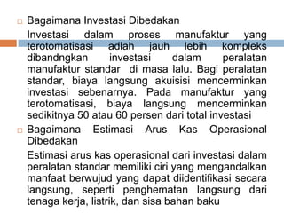 Bagaimana Investasi Dibedakan
Investasi dalam proses manufaktur yang
terotomatisasi adlah jauh lebih kompleks
dibandngkan investasi dalam peralatan
manufaktur standar di masa lalu. Bagi peralatan
standar, biaya langsung akuisisi mencerminkan
investasi sebenarnya. Pada manufaktur yang
terotomatisasi, biaya langsung mencerminkan
sedikitnya 50 atau 60 persen dari total investasi
 Bagaimana Estimasi Arus Kas Operasional
Dibedakan
Estimasi arus kas operasional dari investasi dalam
peralatan standar memiliki ciri yang mengandalkan
manfaat berwujud yang dapat diidentifikasi secara
langsung, seperti penghematan langsung dari
tenaga kerja, listrik, dan sisa bahan baku
 
