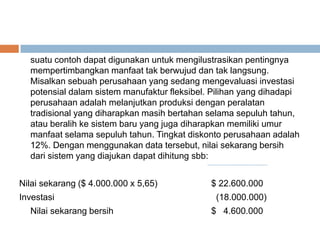 suatu contoh dapat digunakan untuk mengilustrasikan pentingnya
mempertimbangkan manfaat tak berwujud dan tak langsung.
Misalkan sebuah perusahaan yang sedang mengevaluasi investasi
potensial dalam sistem manufaktur fleksibel. Pilihan yang dihadapi
perusahaan adalah melanjutkan produksi dengan peralatan
tradisional yang diharapkan masih bertahan selama sepuluh tahun,
atau beralih ke sistem baru yang juga diharapkan memiliki umur
manfaat selama sepuluh tahun. Tingkat diskonto perusahaan adalah
12%. Dengan menggunakan data tersebut, nilai sekarang bersih
dari sistem yang diajukan dapat dihitung sbb:
Nilai sekarang ($ 4.000.000 x 5,65) $ 22.600.000
Investasi (18.000.000)
Nilai sekarang bersih $ 4.600.000
 