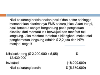 Nilai sekarang bersih adalah positif dan besar sehingga
menandakan diterimanya FMS secara jelas. Akan tetapi,
hasil tersebut sangat bergantung pada pengakuan
eksplisit dari manfaat tak berwujud dan manfaat tak
langsung. Jika manfaat tersebut dihilangkan, maka total
penghematan langsung adalah $ 2,2 juta dan NPV
menjadi negatif
Nilai sekarang ($ 2.200.000 x 5,65) $
12.430.000
Investasi (18.000.000)
Nilai sekarang bersih $ (5.570.000)
 