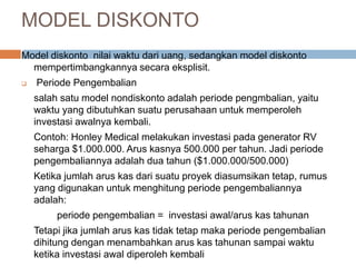 Model diskonto nilai waktu dari uang, sedangkan model diskonto
mempertimbangkannya secara eksplisit.
 Periode Pengembalian
salah satu model nondiskonto adalah periode pengmbalian, yaitu
waktu yang dibutuhkan suatu perusahaan untuk memperoleh
investasi awalnya kembali.
Contoh: Honley Medical melakukan investasi pada generator RV
seharga $1.000.000. Arus kasnya 500.000 per tahun. Jadi periode
pengembaliannya adalah dua tahun ($1.000.000/500.000)
Ketika jumlah arus kas dari suatu proyek diasumsikan tetap, rumus
yang digunakan untuk menghitung periode pengembaliannya
adalah:
periode pengembalian = investasi awal/arus kas tahunan
Tetapi jika jumlah arus kas tidak tetap maka periode pengembalian
dihitung dengan menambahkan arus kas tahunan sampai waktu
ketika investasi awal diperoleh kembali
MODEL DISKONTO
 