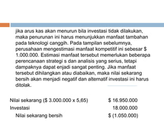 jika arus kas akan menurun bila investasi tidak dilakukan,
maka penurunan ini harus menunjukkan manfaat tambahan
pada teknologi canggih. Pada tampilan sebelumnya,
perusahaan mengestimasi manfaat kompetitif ini sebesar $
1.000.000. Estimasi manfaat tersebut memerlukan beberapa
perencanaan strategi s dan analisis yang serius, tetapi
dampaknya dapat enjadi sangat penting. Jika manfaat
tersebut dihilangkan atau diabaikan, maka nilai sekarang
bersih akan menjadi negatif dan alternatif investasi ini harus
ditolak.
Nilai sekarang ($ 3.000.000 x 5,65) $ 16.950.000
Investasi 18.000.000
Nilai sekarang bersih $ (1.050.000)
 