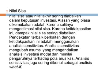  Nilai Sisa
nilai sisa atau nilai akhir sering diabaikan
dalam keputusan investasi. Alasan yang biasa
dikemukakan adalah karena sulitnya
mengestimasi nilai sisa. Karena ketidakpastian
ini, dampak nilai sisa sering diabaikan.
Pendekatan terbaik berkaitan dengan
ketidakpastian ini adalah menggunakan
analisis sensitivitas. Analisis sensitivitas
mengubah asumsi yang mengandalkan
analisis investasi modal dan menilai
pengaruhnya terhadap pola arus kas. Analisis
sensitivitas juga sering dikenal sebagai analisis
what-if.
 