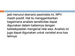 jadi menurut skenario pesimistis ini, NPV
masih positif. Hal itu menggambarkan
bagaimana analisis sensitivitas dapat
digunakan dalam kaitannya dengan
ketidakpastian mengenal nilai sisa. Analisis ini
juga dapat digunakan untuk variabel arus kas
lainnya.
 