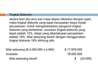  Tingkat Diskonto
secara teori jika arus kas masa depan diketahui dengan pasti,
maka tingkat diskonto yang tepat merupakan biaya modal
perusahaan. Untuk mengilustrasikan pengaruh tingkat
diskonto yang berlebihan, asusikan tingkat diskonto yang
tepat adalah 12%, tetapi yang diberlakukan perusahaan
adalah 18%. Nilai sekarang bersih dengan menggunakan
tingkat diskonto 18% dihitung sbb:
Nilai sekarang ($ 4.000.000 x 4,494) $ 17.976.000
Investasi 18.000.000
Nilai sekarang bersih $ (24.000)
 