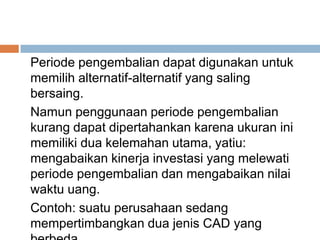 Periode pengembalian dapat digunakan untuk
memilih alternatif-alternatif yang saling
bersaing.
Namun penggunaan periode pengembalian
kurang dapat dipertahankan karena ukuran ini
memiliki dua kelemahan utama, yatiu:
mengabaikan kinerja investasi yang melewati
periode pengembalian dan mengabaikan nilai
waktu uang.
Contoh: suatu perusahaan sedang
mempertimbangkan dua jenis CAD yang
 