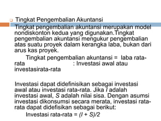  Tingkat Pengembalian Akuntansi
Tingkat pengembalian akuntansi merupakan model
nondiskonton kedua yang digunakan.Tingkat
pengembalian akuntansi mengukur pengembalian
atas suatu proyek dalam kerangka laba, bukan dari
arus kas proyek.
Tingkat pengembalian akuntansi = laba rata-
rata : Investasi awal atau
investasirata-rata
Investasi dapat didefinisikan sebagai investasi
awal atau investasi rata-rata. Jika I adalah
investasi awal, S adalah nilai sisa. Dengan asumsi
investasi dikonsumsi secara merata, investasi rata-
rata dapat didefisikan sebagai berikut:
Investasi rata-rata = (I + S)/2
 