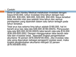  Contoh:
Divisi IV dari Honley Medical melakukan investasi dengan
biaya $100.000. Umur investasi lima tahun dengan kas:
$30.000, $30.000, $40.000, $30.000, $50.000. biaya tersebut
tidak memiliki nilai sisa setelah lima tahun dan semua
pendapatan yang diperoleh dalam satu tahun tertagih pada
tahun tersebut.
Total arus kas selama lima tahun adalah $180.000, hal ini
berarti arus kas rata-rata $36.000 ($180.000/5). Penyusutan
rata-rata $20.000 ($100.000/5).laba bersih rata-rata $16.000
($36.000-$20.000). Dengan menggunakan laba bersih rata-
rata dan investasi awal , diperoleh tingkat pengembalian
akuntansi 16 persen ($16.000/$100.000). Jika investas rata-
rata yang digunakan sebagai pengganti ivestasi awal, maka
tingkat pengembalian akuntansi menjadi 32 persen
($16.000/$50.000)
 
