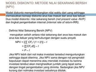 Model diskonto mempertimbangkan nilai waktu dari uang sehingga
memasukkan konsep diskonto arus kas masuk dan arus kas keluar.
Dua model diskonto: nilai sekarang bersih (net present value -NVP)
dan tingkat pengembalian internal (internal rate of return-IRR).
o Definisi Nilai Sekarang Bersih (NPV)
merupakan selisih antara nilai sekarang dari arus kas masuk dan
arus kas keluar yang berhubungan dengan suatu proyek
NPV = [(∑ CFt / (1 + I)t)] – I
= [∑CFt dft] – I
= P – I
Jika NPV lebih dari nol maka investasi tersebut menguntungkan
sehingga dapat diterima. Jika NPV sama dengan nol pengmabil
keputusan dapat menerima atau menolak investasi itu karena
investasi terebut akan menghasilkan jumlah yang tepat sama
dengan tingat pengembalian yang diminta. Sedangkan jika NPV
kurang dari nolmaka investasi sebaiknya ditolak.
MODEL DISKONTO: METODE NILAI SEKARANG BERSIH
(NPV)
 