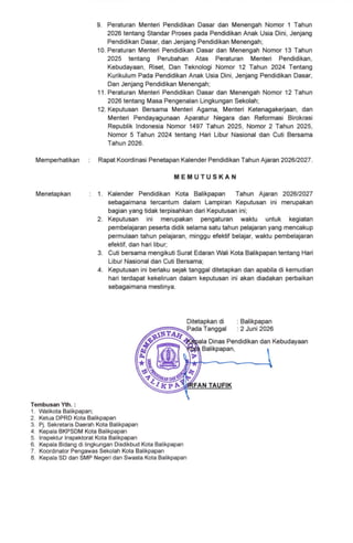 9. Peraturan Menteri Pendidikan Dasar dan Menengah Nomor 1 Tahun
2026 tentang Standar Proses pada Pendidikan Anak Usia Dini, Jenjang
Pendidikan Dasar, dan Jenjang Pendidikan Menengah;
10. Peraturan Menteri Pendidikan Dasar dan Menengah Nomor 13 Tahun
2025 tentang Perubahan Atas Peraturan Menteri Pendidikan,
Kebudayaan, Riset, Dan Teknologi Nomor 12 Tahun 2024 Tentang
Kurikulum Pada Pendidikan Anak Usia Dini, Jenjang Pendidikan Dasar,
Dan Jenjang Pendidikan Menengah;
'1 1 . Peraturan Menteri Pendidikan Dasar dan Menengah Nomor 12 Tahun
2026 tentang Masa Pengenalan Lingkungan Sekolah;
12. Keputusan Bersama Menteri Agama, Menteri Ketenagakerjaan, dan
Menteri Pendayagunaan Aparatur Negara dan Reformasi Birokrasi
Republik lndonesia Nomor 1497 Tahun 2025, Nomor 2 Tahun 2025,
Nomor 5 Tahun 2O24 lentang Hari Libur Nasional dan Cuti Bersama
Tahun 2026.
Memperhatikan : Rapat Koordinasi Penetrapan Kalender Pendidikan Tahun Na'an202612027.
i,Ei/tUTUSKAN
Menetapkan 1. Kalender Pendidikan Kota Balikpapan Tahun Naran 202612027
sebagaimana tercantum dalam Lampiran Keputusan ini merupakan
bagian yang tidak terpisahkan dari Keputusan ini;
2. Keputusan ini merupakan pengaturan waklu unluk kegiatan
pembelajaran peserta didik selama satu tahun pelajaran yang mencakup
permulaan tahun pelajaran, minggu efekiif belajar, waktu pembelajaran
efektif, dan hari libur;
3. Cuti bersama mengikuti Surat Edaran Wali Kota Balikpapan tentang Hari
Libur Nasional dan Cuti Bersama;
4. Keputusan ini berlaku sejak tanggal ditetapkan dan apabila di kemudian
hari terdapat kekeliruan dalam keputusan ini akan diadakan perbaikan
sebagaimana meslinya.
Ditetapkan di : Balikpapan
Pada Tanggal '.2 Juni2026
la Dinas Pendidikan dan Kebudayaan
Balikpapan,
AN TA FIK
Tembusan Yth. :
1 . Walikota Balikpapan;
2. Ketua DPRD Kota Balikpapan
3. Pj. Sekretaris Daerah Kota Balikpapan
4. Kepala BKPSDM Kota Balikpapan
5. lnspektur lnspektorat Kota Balikpapan
6. Kepala Bidang di lingkungan Disdikbud Kota Balikpapan
7. Koordinator Pengawas Sekolah Kota Balikpapan
8. Kepala SD dan SMP Negeri dan Swasta Kota Balikpapan
 