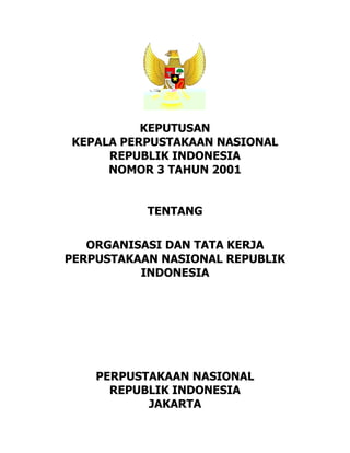 1
KEPUTUSAN
KEPALA PERPUSTAKAAN NASIONAL
REPUBLIK INDONESIA
NOMOR 3 TAHUN 2001
TENTANG
ORGANISASI DAN TATA KERJA
PERPUSTAKAAN NASIONAL REPUBLIK
INDONESIA
PERPUSTAKAAN NASIONAL
REPUBLIK INDONESIA
JAKARTA
 