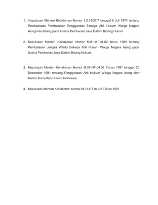 1. Keputusan Menteri Kehakiman Nomor J.S.15/24/7 tanggal 6 Juli 1974 tentang
   Pelaksanaan Pembatasan Penggunaan Tenaga Ahli Hukum Warga Negara
   Asing Pendatang pada Usaha Pemberian Jasa Dalam Bidang Hukum


2. Keputusan Menteri Kehakiman Nomor M.01-HT.04.02 tahun 1985 tentang
   Pembatasan Jangka Waktu Bekerja Ahli Hukum Warga Negara Asing pada
   Usaha Pemberian Jasa Dalam Bidang Hukum.



3. Keputusan Menteri Kehakiman Nomor M.01-HT.04.02 Tahun 1991 tanggal 23
   Desember 1991 tentang Penggunaan Ahli Hukum Warga Negara Asing oleh
   Kantor Konsultan Hukum Indonesia.


4. Keputusan Menteri Kehakiman Nomor M.01-HT.04.02 Tahun 1997
 