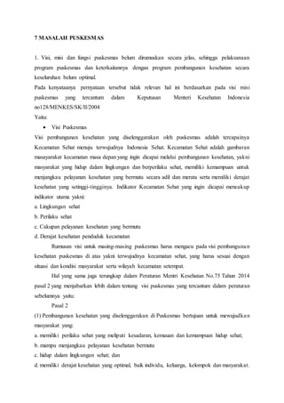 7 MASALAH PUSKESMAS
1. Visi, misi dan fungsi puskesmas belum dirumuskan secara jelas, sehingga pelaksanaan
program puskesmas dan keterkaitannya dengan program pembangunan kesehatan secara
keseluruhan belum optimal.
Pada kenyataanya pernyataan tersebut tidak relevan hal ini berdasarkan pada visi misi
puskesmas yang tercantum dalam Keputusan Menteri Kesehatan Indonesia
no128/MENKES/SK/II/2004
Yaitu:
 Visi Puskesmas
Visi pembangunan kesehatan yang diselenggarakan oleh puskesmas adalah tercapainya
Kecamatan Sehat menuju terwujudnya Indonesia Sehat. Kecamatan Sehat adalah gambaran
masayarakat kecamatan masa depan yang ingin dicapai melalui pembangunan kesehatan, yakni
masyarakat yang hidup dalam lingkungan dan berperilaku sehat, memiliki kemampuan untuk
menjangkau pelayanan kesehatan yang bermutu secara adil dan merata serta memiliki derajat
kesehatan yang setinggi-tingginya. Indikator Kecamatan Sehat yang ingin dicapai mencakup
indikator utama yakni:
a. Lingkungan sehat
b. Perilaku sehat
c. Cakupan pelayanan kesehatan yang bermutu
d. Derajat kesehatan penduduk kecamatan
Rumusan visi untuk masing-masing puskesmas harus mengacu pada visi pembangunan
kesehatan puskesmas di atas yakni terwujudnya kecamatan sehat, yang harus sesuai dengan
situasi dan kondisi masyarakat serta wilayah kecamatan setempat.
Hal yang sama juga terungkap dalam Peraturan Mentri Kesehatan No.75 Tahun 2014
pasal 2 yang menjabarkan lebih dalam tentang visi puskesmas yang tercantum dalam peraturan
sebelumnya yaitu:
Pasal 2
(1) Pembangunan kesehatan yang diselenggarakan di Puskesmas bertujuan untuk mewujudkan
masyarakat yang:
a. memiliki perilaku sehat yang meliputi kesadaran, kemauan dan kemampuan hidup sehat;
b. mampu menjangkau pelayanan kesehatan bermutu
c. hidup dalam lingkungan sehat; dan
d. memiliki derajat kesehatan yang optimal, baik individu, keluarga, kelompok dan masyarakat.
 