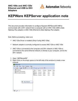 ANC-100e and ANC-120e
Ethernet and USB to DH+
Adapters
KEPWare KEPServer application note
This document provides information to configure Kepware KEPServerEX HMI to
communicate with a DH+ network from a computer with an ANC-120e USB to Data
Highway Plus adapter or ANC-100e Ethernet to Data Highway Plus adapter.
Note: Before proceeding, make sure
 ANC-120e Driver is installed (Only if using ANC-120e)
 Network adapter is correctly configured to access ANC-120e or ANC-100e
 ANC-120e is connected to the computer and DH+ network or ANC-100e is
connected to the same Ethernet network or directly to your computer, and to the
DH+ network.
1. Open “KEPServerEX”
2. Right Click on the empty space on the left side of the window to create a new
channel
 