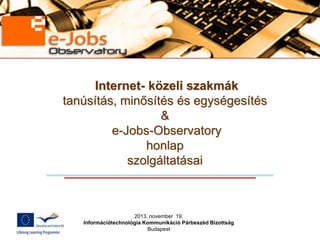 Internet- közeli szakmák
tanúsítás, minősítés és egységesítés
&
e-Jobs-Observatory
honlap
szolgáltatásai

2013. november 19.
Információtechnológia Kommunikáció Párbeszéd Bizottság
Budapest

 