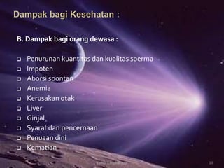 B. Dampak bagi orang dewasa :
 Penurunan kuantitas dan kualitas sperma
 Impoten
 Aborsi spontan
 Anemia
 Kerusakan otak
 Liver
 Ginjal
 Syaraf dan pencernaan
 Penuaan dini
 Kematian
10Kimia Lingkungan
 